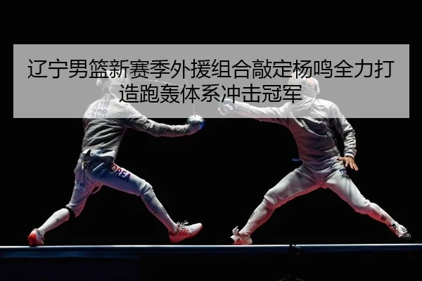 辽宁男篮新赛季外援组合敲定杨鸣全力打造跑轰体系冲击冠军