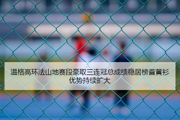 温格高环法山地赛段豪取三连冠总成绩稳居榜首黄衫优势持续扩大